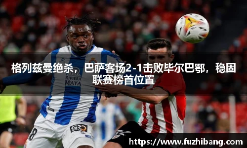 格列兹曼绝杀，巴萨客场2-1击败毕尔巴鄂，稳固联赛榜首位置